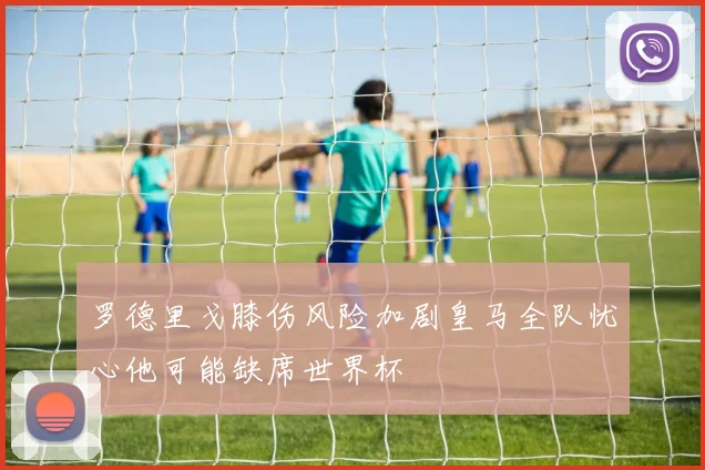 罗德里戈膝伤风险加剧皇马全队忧心他可能缺席世界杯