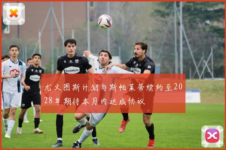 尤文图斯计划与斯帕莱蒂续约至2028年期待本月内达成协议