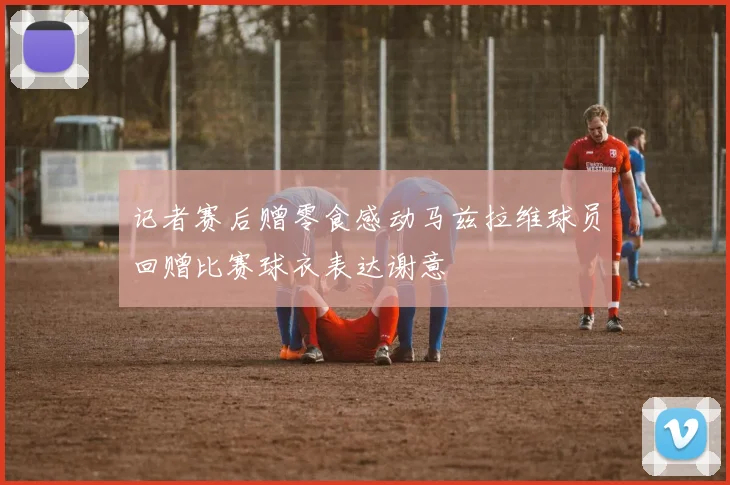 记者赛后赠零食感动马兹拉维球员回赠比赛球衣表达谢意