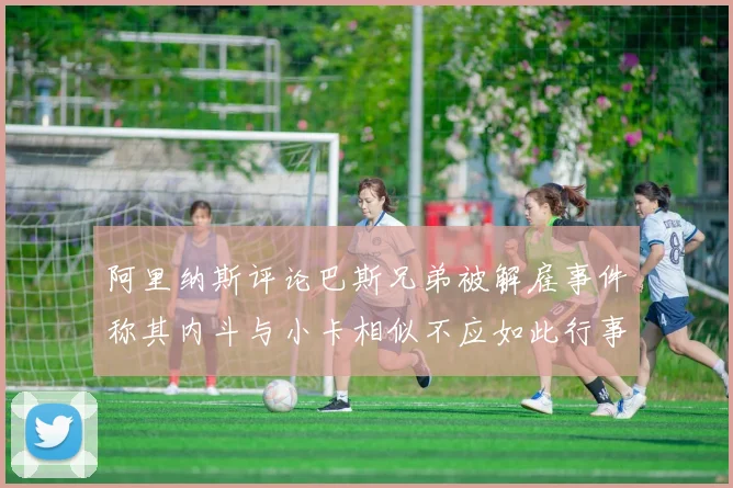 阿里纳斯评论巴斯兄弟被解雇事件称其内斗与小卡相似不应如此行事