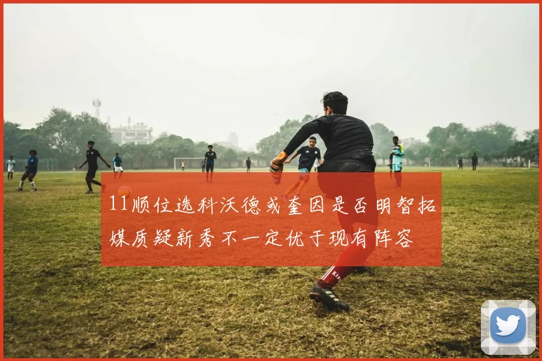 11顺位选科沃德或奎因是否明智拓媒质疑新秀不一定优于现有阵容