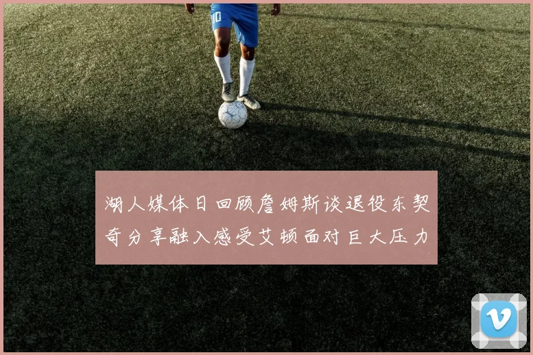 湖人媒体日回顾詹姆斯谈退役东契奇分享融入感受艾顿面对巨大压力