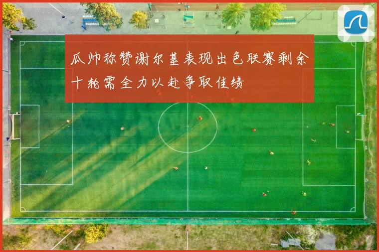 瓜帅称赞谢尔基表现出色联赛剩余十轮需全力以赴争取佳绩