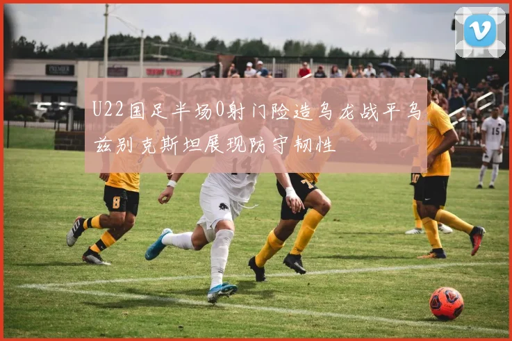 U22国足半场0射门险造乌龙战平乌兹别克斯坦展现防守韧性