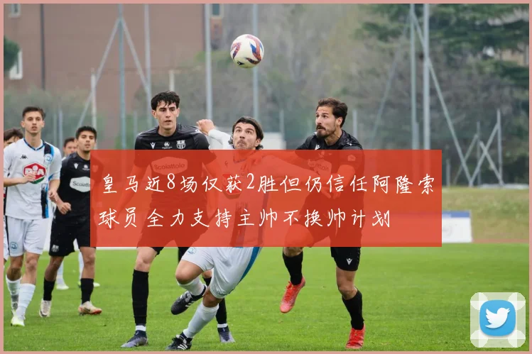 皇马近8场仅获2胜但仍信任阿隆索球员全力支持主帅不换帅计划