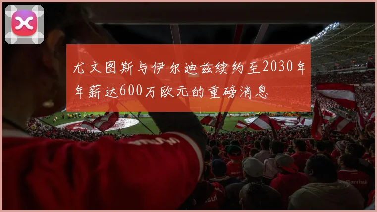 尤文图斯与伊尔迪兹续约至2030年年薪达600万欧元的重磅消息