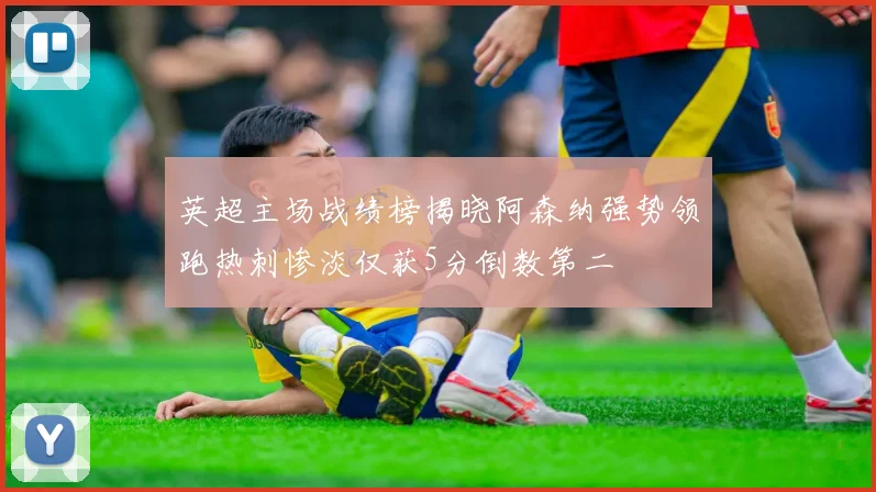 英超主场战绩榜揭晓阿森纳强势领跑热刺惨淡仅获5分倒数第二