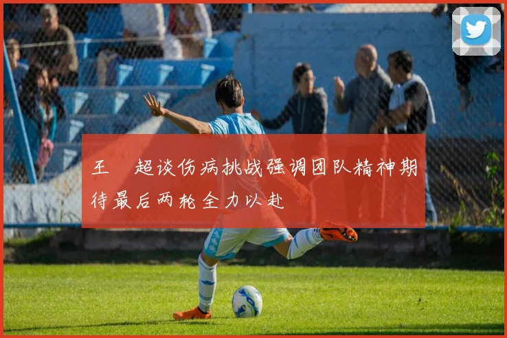 王燊超谈伤病挑战强调团队精神期待最后两轮全力以赴