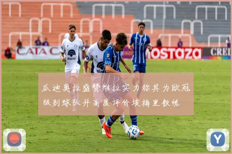 瓜迪奥拉盛赞维拉实力称其为欧冠级别球队并高度评价埃梅里教练
