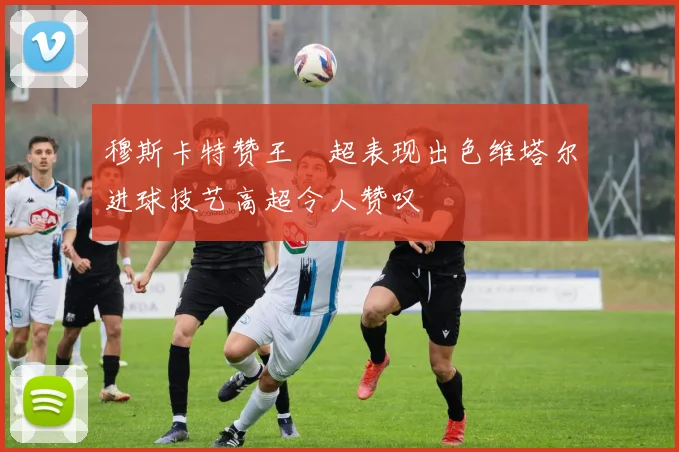 穆斯卡特赞王燊超表现出色维塔尔进球技艺高超令人赞叹