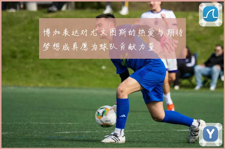 博加表达对尤文图斯的热爱与期待梦想成真愿为球队贡献力量