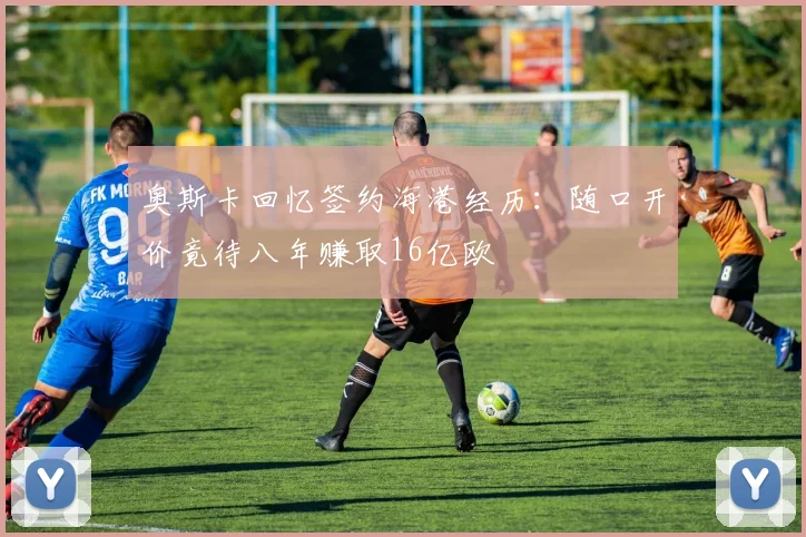 奥斯卡回忆签约海港经历：随口开价竟待八年赚取16亿欧