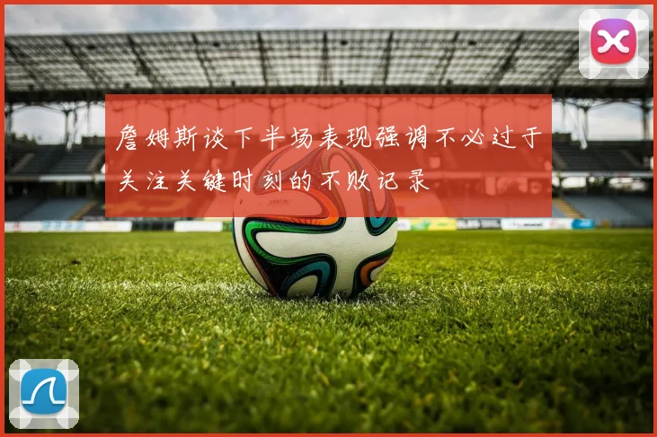 詹姆斯谈下半场表现强调不必过于关注关键时刻的不败记录