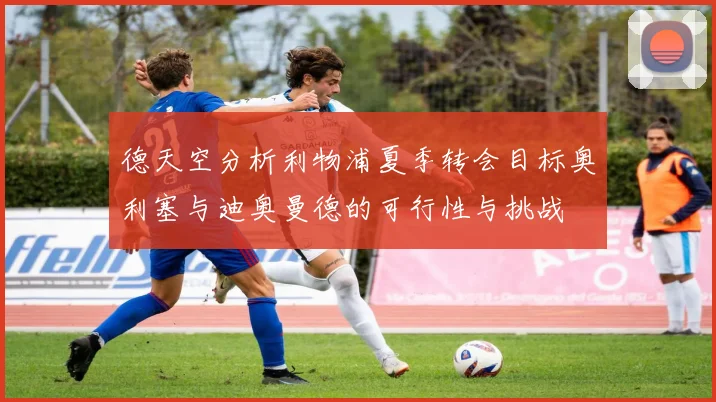 德天空分析利物浦夏季转会目标奥利塞与迪奥曼德的可行性与挑战