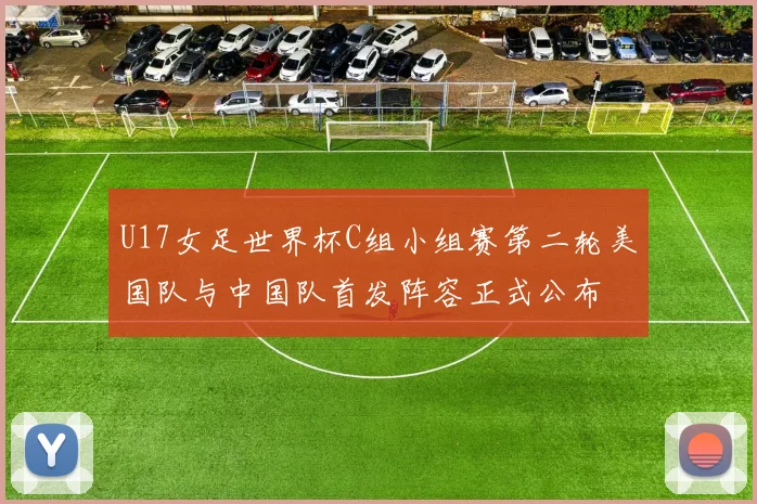 U17女足世界杯C组小组赛第二轮美国队与中国队首发阵容正式公布