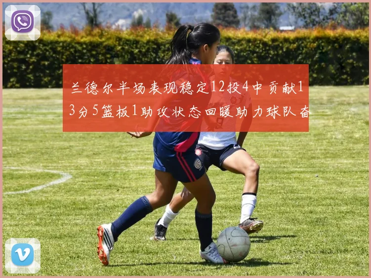 兰德尔半场表现稳定12投4中贡献13分5篮板1助攻状态回暖助力球队奋战