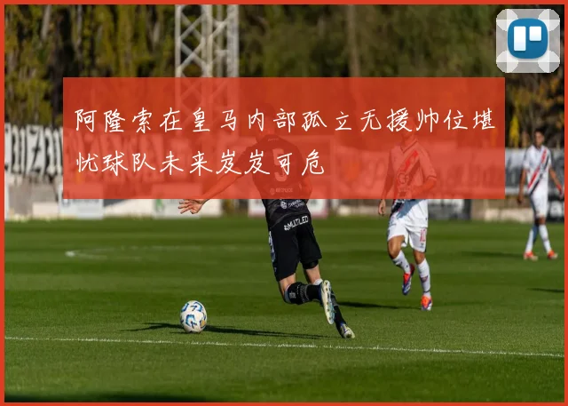 阿隆索在皇马内部孤立无援帅位堪忧球队未来岌岌可危