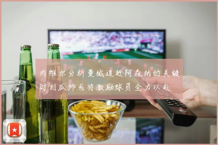 内维尔分析曼城追赶阿森纳的关键时刻瓜帅或将激励球员全力以赴