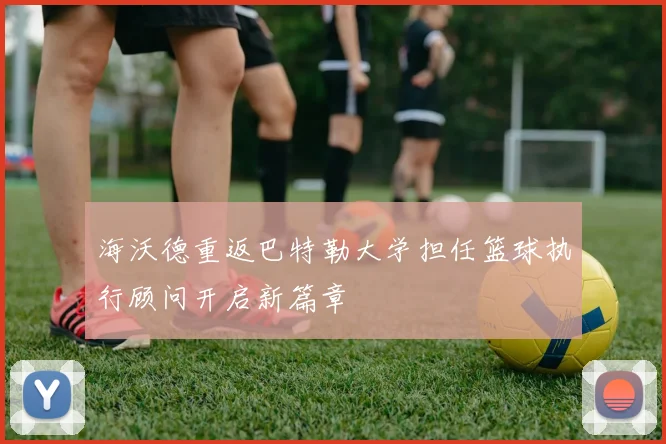 海沃德重返巴特勒大学担任篮球执行顾问开启新篇章