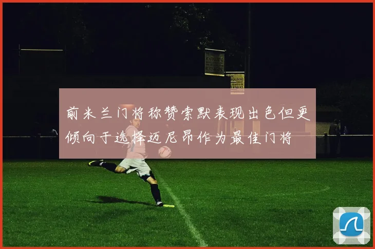 前米兰门将称赞索默表现出色但更倾向于选择迈尼昂作为最佳门将