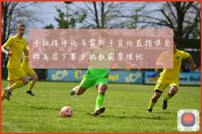 卡拉格评论马雷斯卡言论直指俱乐部高层下赛季执教前景堪忧