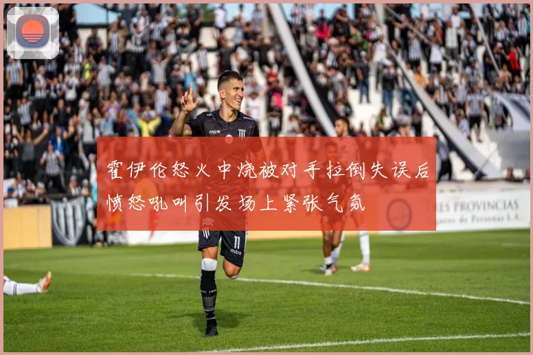 霍伊伦怒火中烧被对手拉倒失误后愤怒吼叫引发场上紧张气氛