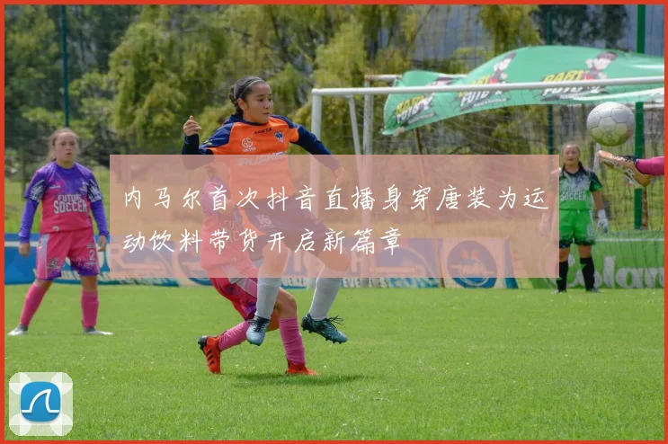 内马尔首次抖音直播身穿唐装为运动饮料带货开启新篇章