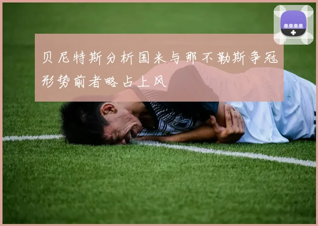 贝尼特斯分析国米与那不勒斯争冠形势前者略占上风