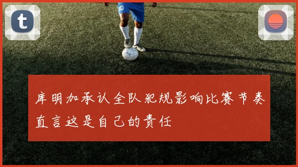 库明加承认全队犯规影响比赛节奏直言这是自己的责任