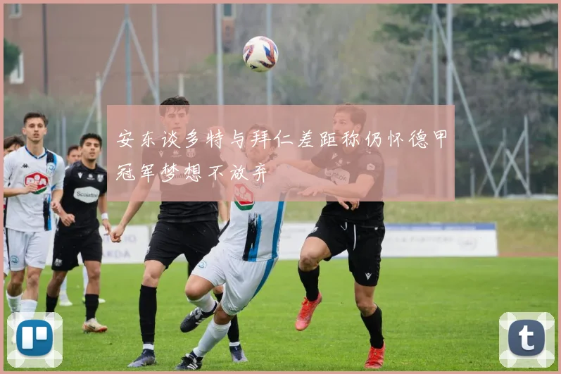 安东谈多特与拜仁差距称仍怀德甲冠军梦想不放弃