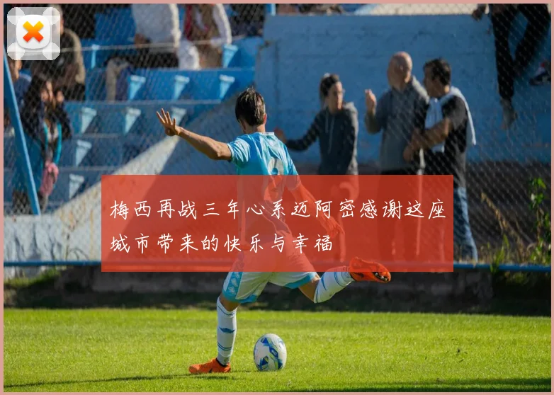 梅西再战三年心系迈阿密感谢这座城市带来的快乐与幸福