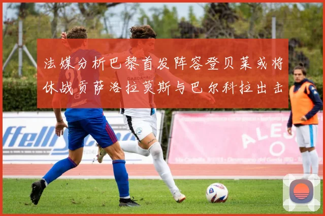 法媒分析巴黎首发阵容登贝莱或将休战贡萨洛拉莫斯与巴尔科拉出击