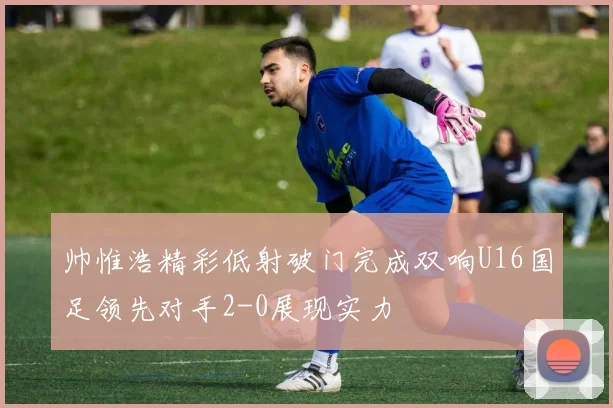 帅惟浩精彩低射破门完成双响U16国足领先对手2-0展现实力