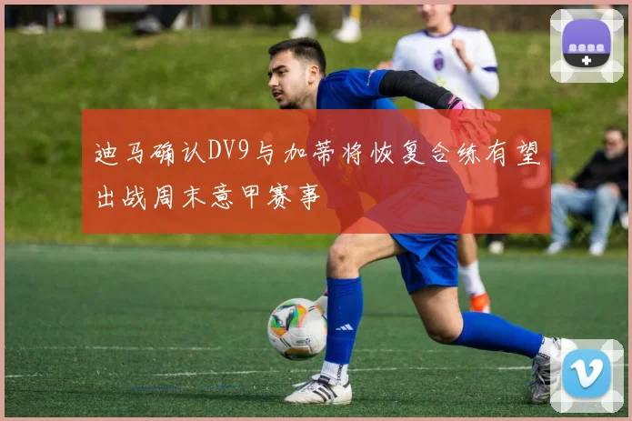 迪马确认DV9与加蒂将恢复合练有望出战周末意甲赛事