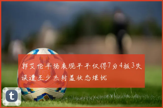 郭艾伦半场表现平平仅得7分4板3失误遭王少杰封盖状态堪忧